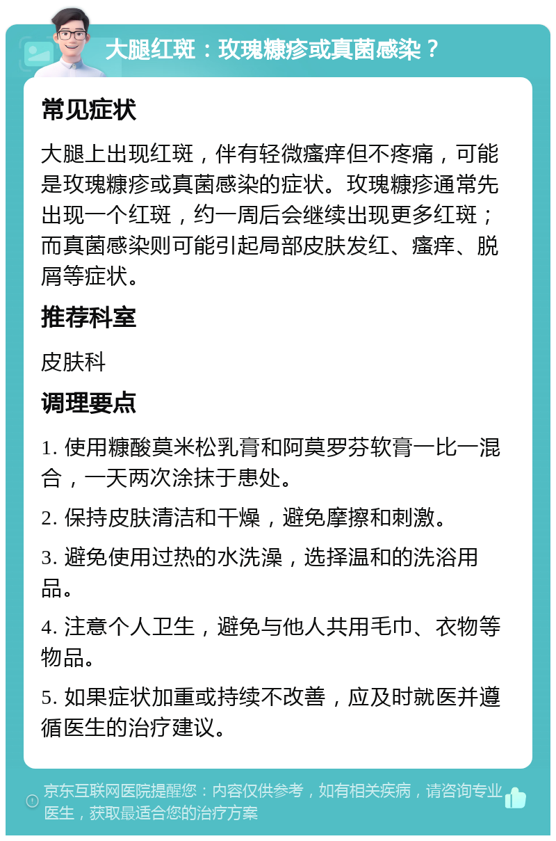 大腿红斑：玫瑰糠疹或真菌感染？ 常见症状 大腿上出现红斑，伴有轻微瘙痒但不疼痛，可能是玫瑰糠疹或真菌感染的症状。玫瑰糠疹通常先出现一个红斑，约一周后会继续出现更多红斑；而真菌感染则可能引起局部皮肤发红、瘙痒、脱屑等症状。 推荐科室 皮肤科 调理要点 1. 使用糠酸莫米松乳膏和阿莫罗芬软膏一比一混合，一天两次涂抹于患处。 2. 保持皮肤清洁和干燥，避免摩擦和刺激。 3. 避免使用过热的水洗澡，选择温和的洗浴用品。 4. 注意个人卫生，避免与他人共用毛巾、衣物等物品。 5. 如果症状加重或持续不改善，应及时就医并遵循医生的治疗建议。