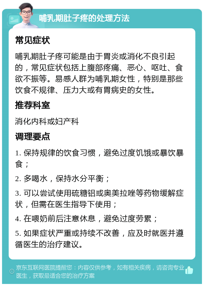 哺乳期肚子疼的处理方法 常见症状 哺乳期肚子疼可能是由于胃炎或消化不良引起的，常见症状包括上腹部疼痛、恶心、呕吐、食欲不振等。易感人群为哺乳期女性，特别是那些饮食不规律、压力大或有胃病史的女性。 推荐科室 消化内科或妇产科 调理要点 1. 保持规律的饮食习惯，避免过度饥饿或暴饮暴食； 2. 多喝水，保持水分平衡； 3. 可以尝试使用硫糖铝或奥美拉唑等药物缓解症状，但需在医生指导下使用； 4. 在喂奶前后注意休息，避免过度劳累； 5. 如果症状严重或持续不改善，应及时就医并遵循医生的治疗建议。