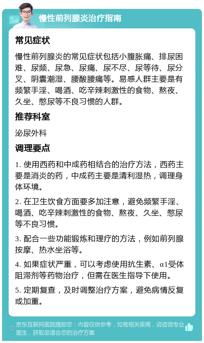 慢性前列腺炎治疗指南 常见症状 慢性前列腺炎的常见症状包括小腹胀痛、排尿困难、尿频、尿急、尿痛、尿不尽、尿等待、尿分叉、阴囊潮湿、腰酸腰痛等。易感人群主要是有频繁手淫、喝酒、吃辛辣刺激性的食物、熬夜、久坐、憋尿等不良习惯的人群。 推荐科室 泌尿外科 调理要点 1. 使用西药和中成药相结合的治疗方法，西药主要是消炎的药，中成药主要是清利湿热，调理身体环境。 2. 在卫生饮食方面要多加注意，避免频繁手淫、喝酒、吃辛辣刺激性的食物、熬夜、久坐、憋尿等不良习惯。 3. 配合一些功能锻炼和理疗的方法，例如前列腺按摩、热水坐浴等。 4. 如果症状严重，可以考虑使用抗生素、α1受体阻滞剂等药物治疗，但需在医生指导下使用。 5. 定期复查，及时调整治疗方案，避免病情反复或加重。