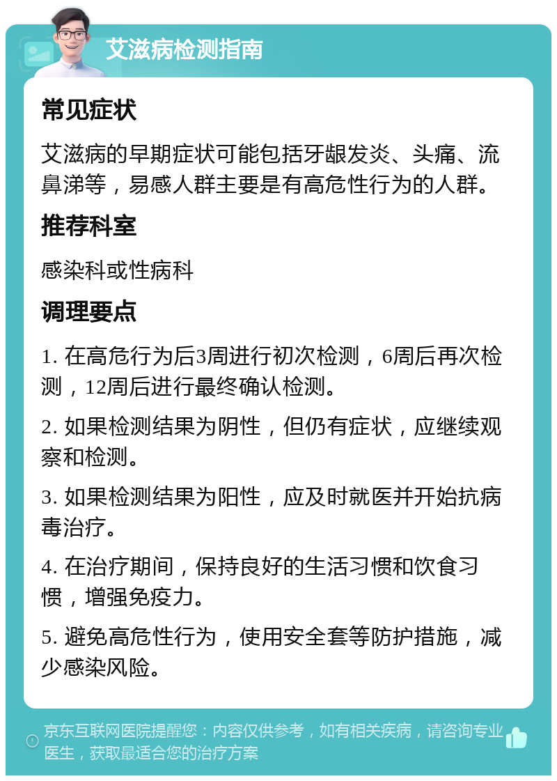 艾滋病检测指南 常见症状 艾滋病的早期症状可能包括牙龈发炎、头痛、流鼻涕等，易感人群主要是有高危性行为的人群。 推荐科室 感染科或性病科 调理要点 1. 在高危行为后3周进行初次检测，6周后再次检测，12周后进行最终确认检测。 2. 如果检测结果为阴性，但仍有症状，应继续观察和检测。 3. 如果检测结果为阳性，应及时就医并开始抗病毒治疗。 4. 在治疗期间，保持良好的生活习惯和饮食习惯，增强免疫力。 5. 避免高危性行为，使用安全套等防护措施，减少感染风险。