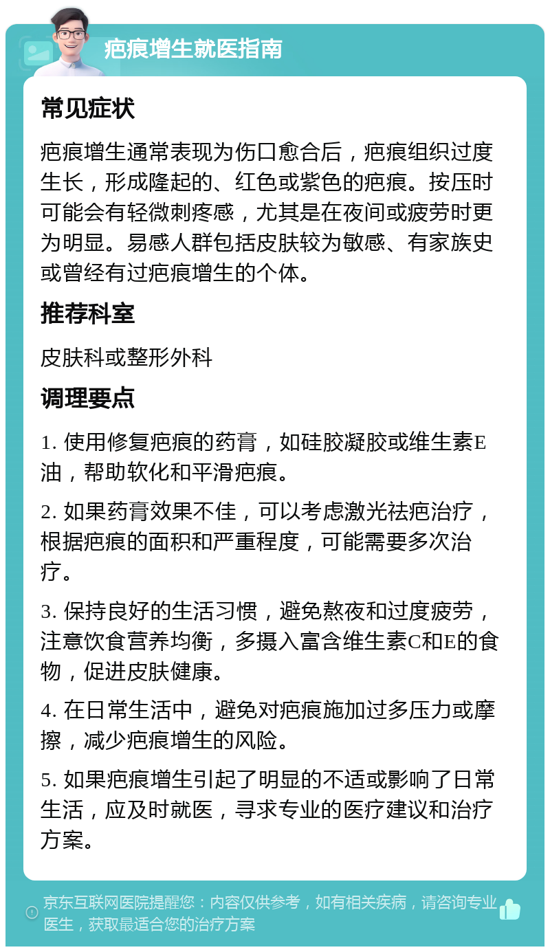 疤痕增生就医指南 常见症状 疤痕增生通常表现为伤口愈合后，疤痕组织过度生长，形成隆起的、红色或紫色的疤痕。按压时可能会有轻微刺疼感，尤其是在夜间或疲劳时更为明显。易感人群包括皮肤较为敏感、有家族史或曾经有过疤痕增生的个体。 推荐科室 皮肤科或整形外科 调理要点 1. 使用修复疤痕的药膏，如硅胶凝胶或维生素E油，帮助软化和平滑疤痕。 2. 如果药膏效果不佳，可以考虑激光祛疤治疗，根据疤痕的面积和严重程度，可能需要多次治疗。 3. 保持良好的生活习惯，避免熬夜和过度疲劳，注意饮食营养均衡，多摄入富含维生素C和E的食物，促进皮肤健康。 4. 在日常生活中，避免对疤痕施加过多压力或摩擦，减少疤痕增生的风险。 5. 如果疤痕增生引起了明显的不适或影响了日常生活，应及时就医，寻求专业的医疗建议和治疗方案。