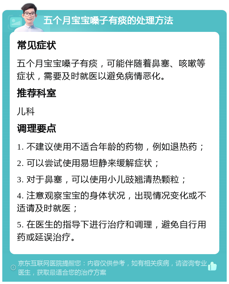 五个月宝宝嗓子有痰的处理方法 常见症状 五个月宝宝嗓子有痰，可能伴随着鼻塞、咳嗽等症状，需要及时就医以避免病情恶化。 推荐科室 儿科 调理要点 1. 不建议使用不适合年龄的药物，例如退热药； 2. 可以尝试使用易坦静来缓解症状； 3. 对于鼻塞，可以使用小儿豉翘清热颗粒； 4. 注意观察宝宝的身体状况，出现情况变化或不适请及时就医； 5. 在医生的指导下进行治疗和调理，避免自行用药或延误治疗。