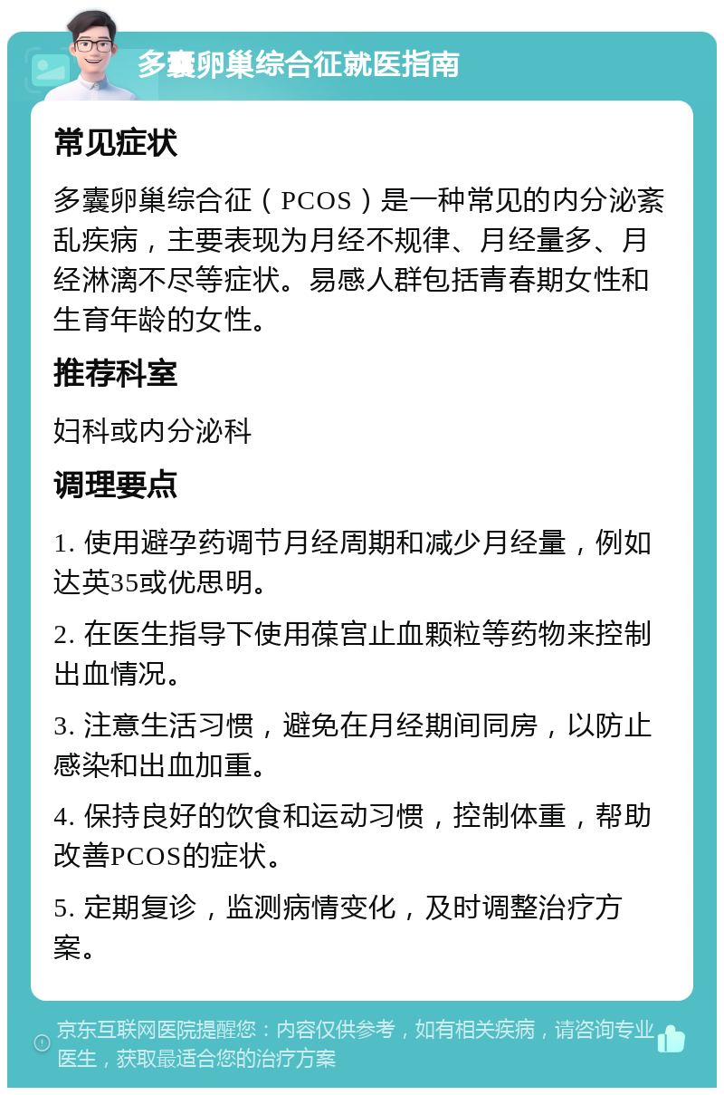 多囊卵巢综合征就医指南 常见症状 多囊卵巢综合征（PCOS）是一种常见的内分泌紊乱疾病，主要表现为月经不规律、月经量多、月经淋漓不尽等症状。易感人群包括青春期女性和生育年龄的女性。 推荐科室 妇科或内分泌科 调理要点 1. 使用避孕药调节月经周期和减少月经量，例如达英35或优思明。 2. 在医生指导下使用葆宫止血颗粒等药物来控制出血情况。 3. 注意生活习惯，避免在月经期间同房，以防止感染和出血加重。 4. 保持良好的饮食和运动习惯，控制体重，帮助改善PCOS的症状。 5. 定期复诊，监测病情变化，及时调整治疗方案。