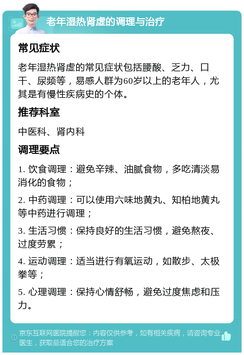 老年湿热肾虚的调理与治疗 常见症状 老年湿热肾虚的常见症状包括腰酸、乏力、口干、尿频等，易感人群为60岁以上的老年人，尤其是有慢性疾病史的个体。 推荐科室 中医科、肾内科 调理要点 1. 饮食调理：避免辛辣、油腻食物，多吃清淡易消化的食物； 2. 中药调理：可以使用六味地黄丸、知柏地黄丸等中药进行调理； 3. 生活习惯：保持良好的生活习惯，避免熬夜、过度劳累； 4. 运动调理：适当进行有氧运动，如散步、太极拳等； 5. 心理调理：保持心情舒畅，避免过度焦虑和压力。