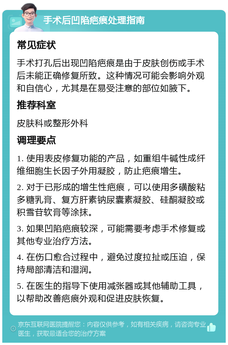 手术后凹陷疤痕处理指南 常见症状 手术打孔后出现凹陷疤痕是由于皮肤创伤或手术后未能正确修复所致。这种情况可能会影响外观和自信心，尤其是在易受注意的部位如腋下。 推荐科室 皮肤科或整形外科 调理要点 1. 使用表皮修复功能的产品，如重组牛碱性成纤维细胞生长因子外用凝胶，防止疤痕增生。 2. 对于已形成的增生性疤痕，可以使用多磺酸粘多糖乳膏、复方肝素钠尿囊素凝胶、硅酮凝胶或积雪苷软膏等涂抹。 3. 如果凹陷疤痕较深，可能需要考虑手术修复或其他专业治疗方法。 4. 在伤口愈合过程中，避免过度拉扯或压迫，保持局部清洁和湿润。 5. 在医生的指导下使用减张器或其他辅助工具，以帮助改善疤痕外观和促进皮肤恢复。