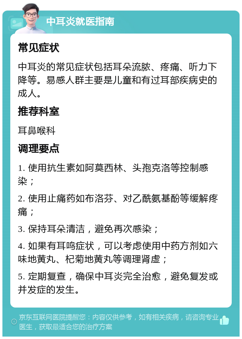 中耳炎就医指南 常见症状 中耳炎的常见症状包括耳朵流脓、疼痛、听力下降等。易感人群主要是儿童和有过耳部疾病史的成人。 推荐科室 耳鼻喉科 调理要点 1. 使用抗生素如阿莫西林、头孢克洛等控制感染； 2. 使用止痛药如布洛芬、对乙酰氨基酚等缓解疼痛； 3. 保持耳朵清洁，避免再次感染； 4. 如果有耳鸣症状，可以考虑使用中药方剂如六味地黄丸、杞菊地黄丸等调理肾虚； 5. 定期复查，确保中耳炎完全治愈，避免复发或并发症的发生。