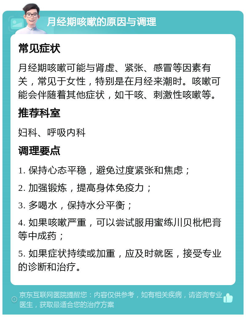 月经期咳嗽的原因与调理 常见症状 月经期咳嗽可能与肾虚、紧张、感冒等因素有关，常见于女性，特别是在月经来潮时。咳嗽可能会伴随着其他症状，如干咳、刺激性咳嗽等。 推荐科室 妇科、呼吸内科 调理要点 1. 保持心态平稳，避免过度紧张和焦虑； 2. 加强锻炼，提高身体免疫力； 3. 多喝水，保持水分平衡； 4. 如果咳嗽严重，可以尝试服用蜜练川贝枇杷膏等中成药； 5. 如果症状持续或加重，应及时就医，接受专业的诊断和治疗。