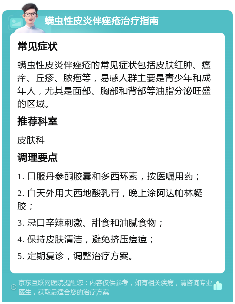 螨虫性皮炎伴痤疮治疗指南 常见症状 螨虫性皮炎伴痤疮的常见症状包括皮肤红肿、瘙痒、丘疹、脓疱等，易感人群主要是青少年和成年人，尤其是面部、胸部和背部等油脂分泌旺盛的区域。 推荐科室 皮肤科 调理要点 1. 口服丹参酮胶囊和多西环素，按医嘱用药； 2. 白天外用夫西地酸乳膏，晚上涂阿达帕林凝胶； 3. 忌口辛辣刺激、甜食和油腻食物； 4. 保持皮肤清洁，避免挤压痘痘； 5. 定期复诊，调整治疗方案。