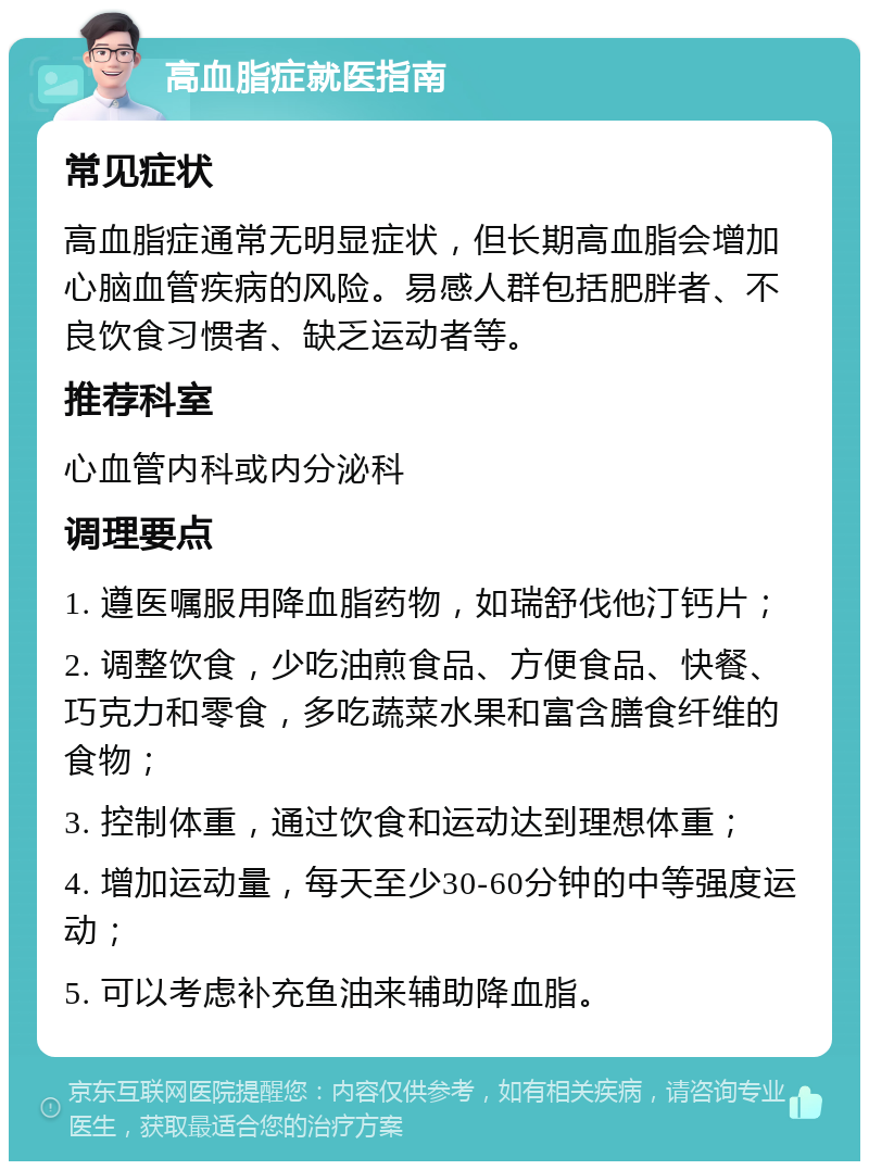 高血脂症就医指南 常见症状 高血脂症通常无明显症状，但长期高血脂会增加心脑血管疾病的风险。易感人群包括肥胖者、不良饮食习惯者、缺乏运动者等。 推荐科室 心血管内科或内分泌科 调理要点 1. 遵医嘱服用降血脂药物，如瑞舒伐他汀钙片； 2. 调整饮食，少吃油煎食品、方便食品、快餐、巧克力和零食，多吃蔬菜水果和富含膳食纤维的食物； 3. 控制体重，通过饮食和运动达到理想体重； 4. 增加运动量，每天至少30-60分钟的中等强度运动； 5. 可以考虑补充鱼油来辅助降血脂。