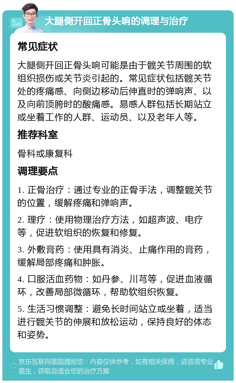 大腿侧开回正骨头响的调理与治疗 常见症状 大腿侧开回正骨头响可能是由于髋关节周围的软组织损伤或关节炎引起的。常见症状包括髋关节处的疼痛感、向侧边移动后伸直时的弹响声、以及向前顶胯时的酸痛感。易感人群包括长期站立或坐着工作的人群、运动员、以及老年人等。 推荐科室 骨科或康复科 调理要点 1. 正骨治疗：通过专业的正骨手法，调整髋关节的位置，缓解疼痛和弹响声。 2. 理疗：使用物理治疗方法，如超声波、电疗等，促进软组织的恢复和修复。 3. 外敷膏药：使用具有消炎、止痛作用的膏药，缓解局部疼痛和肿胀。 4. 口服活血药物：如丹参、川芎等，促进血液循环，改善局部微循环，帮助软组织恢复。 5. 生活习惯调整：避免长时间站立或坐着，适当进行髋关节的伸展和放松运动，保持良好的体态和姿势。