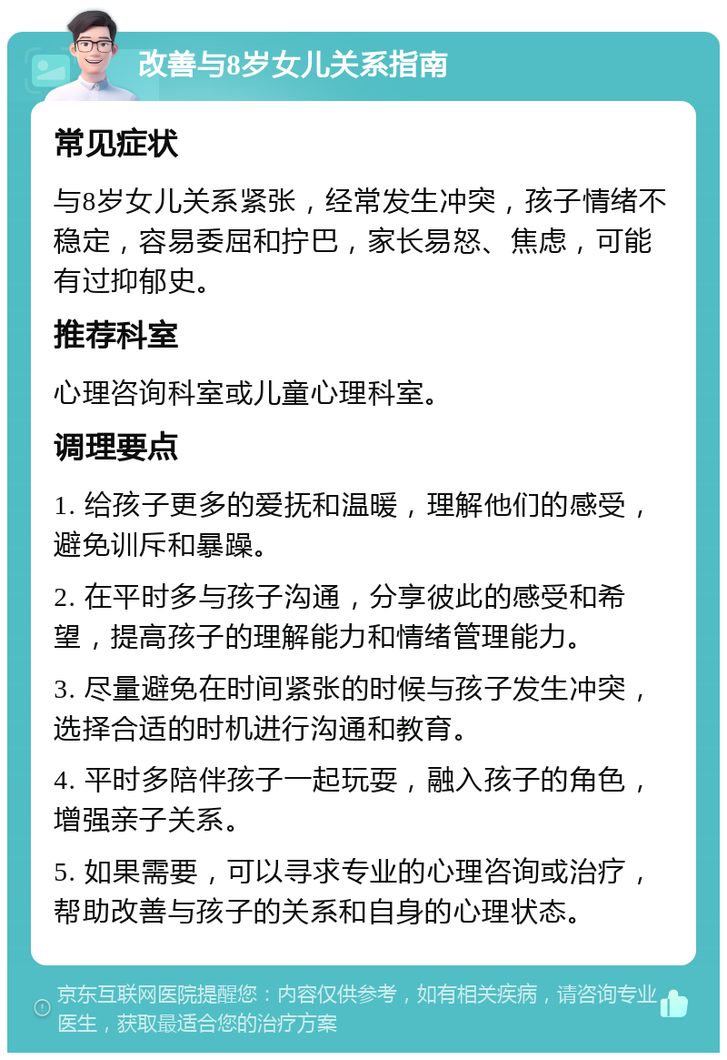 改善与8岁女儿关系指南 常见症状 与8岁女儿关系紧张，经常发生冲突，孩子情绪不稳定，容易委屈和拧巴，家长易怒、焦虑，可能有过抑郁史。 推荐科室 心理咨询科室或儿童心理科室。 调理要点 1. 给孩子更多的爱抚和温暖，理解他们的感受，避免训斥和暴躁。 2. 在平时多与孩子沟通，分享彼此的感受和希望，提高孩子的理解能力和情绪管理能力。 3. 尽量避免在时间紧张的时候与孩子发生冲突，选择合适的时机进行沟通和教育。 4. 平时多陪伴孩子一起玩耍，融入孩子的角色，增强亲子关系。 5. 如果需要，可以寻求专业的心理咨询或治疗，帮助改善与孩子的关系和自身的心理状态。