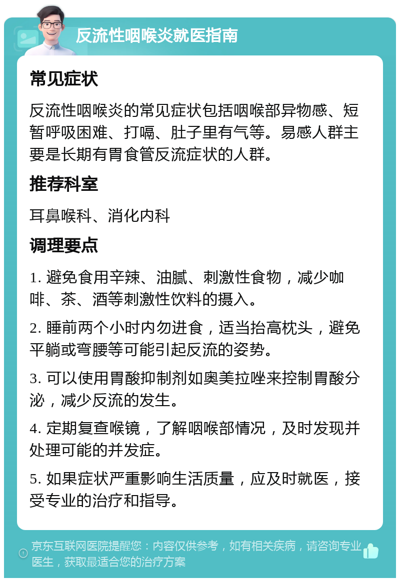 反流性咽喉炎就医指南 常见症状 反流性咽喉炎的常见症状包括咽喉部异物感、短暂呼吸困难、打嗝、肚子里有气等。易感人群主要是长期有胃食管反流症状的人群。 推荐科室 耳鼻喉科、消化内科 调理要点 1. 避免食用辛辣、油腻、刺激性食物，减少咖啡、茶、酒等刺激性饮料的摄入。 2. 睡前两个小时内勿进食，适当抬高枕头，避免平躺或弯腰等可能引起反流的姿势。 3. 可以使用胃酸抑制剂如奥美拉唑来控制胃酸分泌，减少反流的发生。 4. 定期复查喉镜，了解咽喉部情况，及时发现并处理可能的并发症。 5. 如果症状严重影响生活质量，应及时就医，接受专业的治疗和指导。