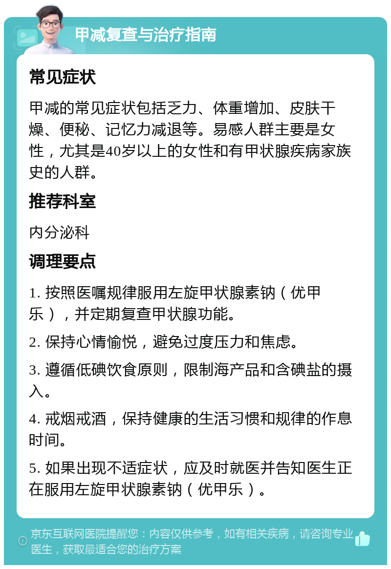 甲减复查与治疗指南 常见症状 甲减的常见症状包括乏力、体重增加、皮肤干燥、便秘、记忆力减退等。易感人群主要是女性，尤其是40岁以上的女性和有甲状腺疾病家族史的人群。 推荐科室 内分泌科 调理要点 1. 按照医嘱规律服用左旋甲状腺素钠（优甲乐），并定期复查甲状腺功能。 2. 保持心情愉悦，避免过度压力和焦虑。 3. 遵循低碘饮食原则，限制海产品和含碘盐的摄入。 4. 戒烟戒酒，保持健康的生活习惯和规律的作息时间。 5. 如果出现不适症状，应及时就医并告知医生正在服用左旋甲状腺素钠（优甲乐）。