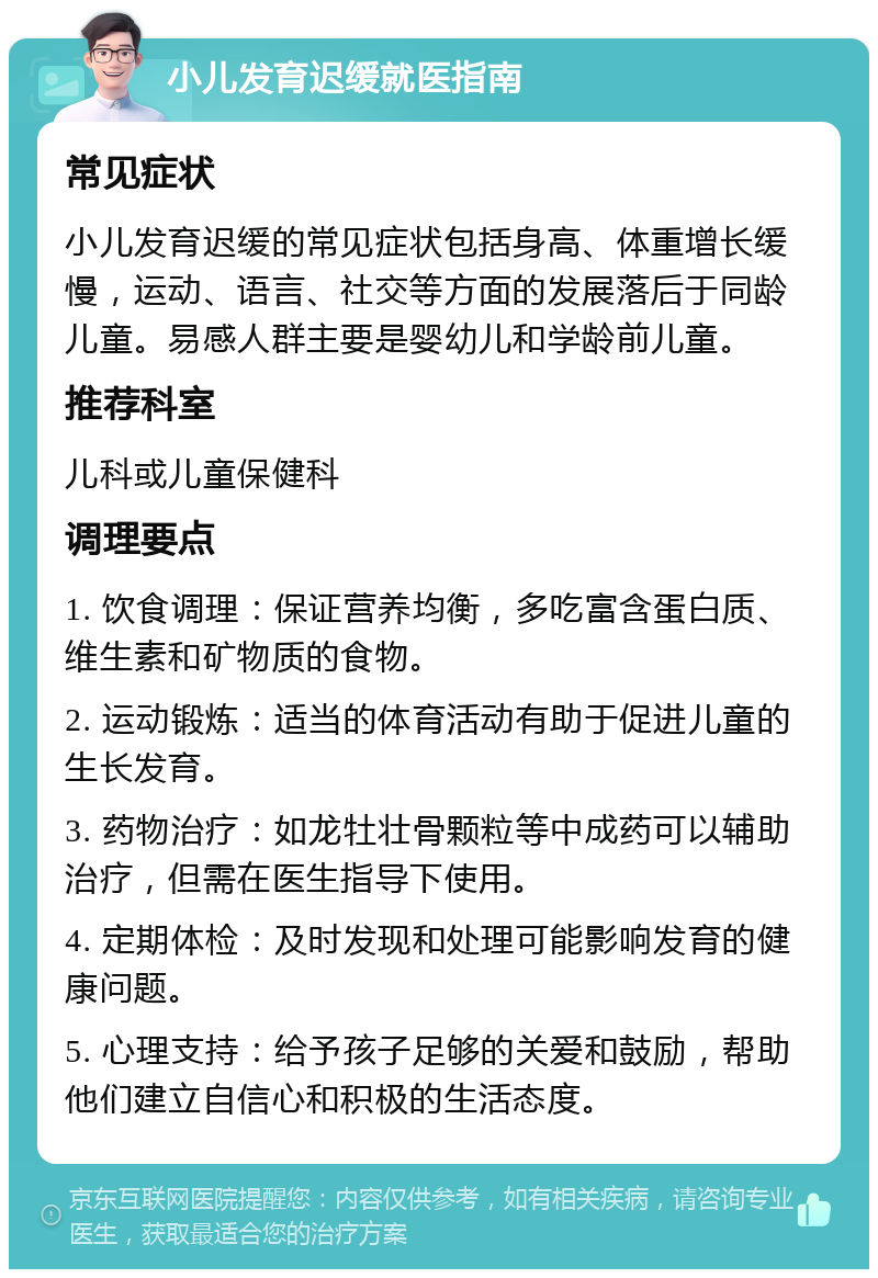 小儿发育迟缓就医指南 常见症状 小儿发育迟缓的常见症状包括身高、体重增长缓慢，运动、语言、社交等方面的发展落后于同龄儿童。易感人群主要是婴幼儿和学龄前儿童。 推荐科室 儿科或儿童保健科 调理要点 1. 饮食调理：保证营养均衡，多吃富含蛋白质、维生素和矿物质的食物。 2. 运动锻炼：适当的体育活动有助于促进儿童的生长发育。 3. 药物治疗：如龙牡壮骨颗粒等中成药可以辅助治疗，但需在医生指导下使用。 4. 定期体检：及时发现和处理可能影响发育的健康问题。 5. 心理支持：给予孩子足够的关爱和鼓励，帮助他们建立自信心和积极的生活态度。