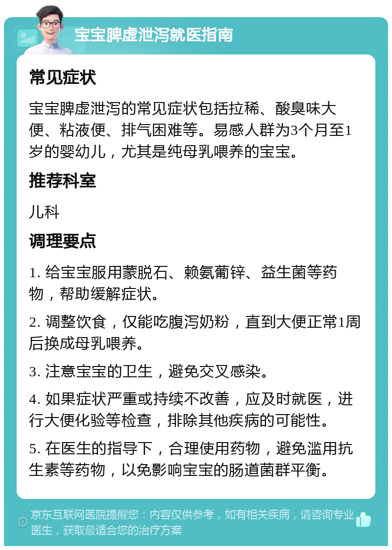 宝宝脾虚泄泻就医指南 常见症状 宝宝脾虚泄泻的常见症状包括拉稀、酸臭味大便、粘液便、排气困难等。易感人群为3个月至1岁的婴幼儿，尤其是纯母乳喂养的宝宝。 推荐科室 儿科 调理要点 1. 给宝宝服用蒙脱石、赖氨葡锌、益生菌等药物，帮助缓解症状。 2. 调整饮食，仅能吃腹泻奶粉，直到大便正常1周后换成母乳喂养。 3. 注意宝宝的卫生，避免交叉感染。 4. 如果症状严重或持续不改善，应及时就医，进行大便化验等检查，排除其他疾病的可能性。 5. 在医生的指导下，合理使用药物，避免滥用抗生素等药物，以免影响宝宝的肠道菌群平衡。