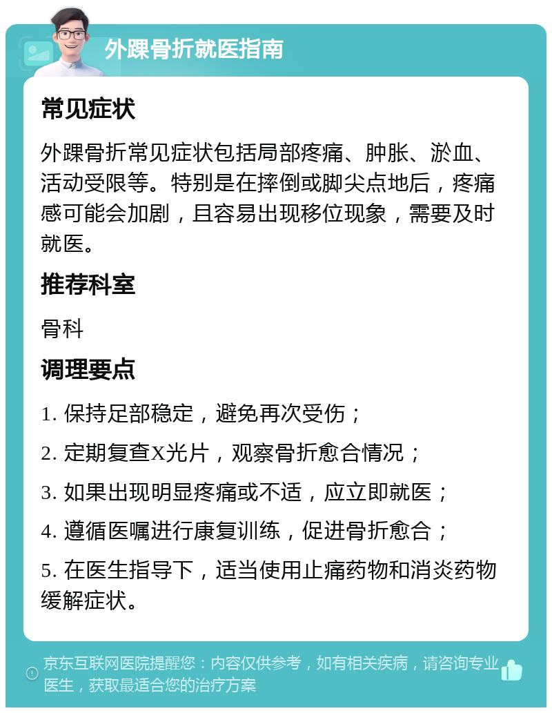 外踝骨折就医指南 常见症状 外踝骨折常见症状包括局部疼痛、肿胀、淤血、活动受限等。特别是在摔倒或脚尖点地后，疼痛感可能会加剧，且容易出现移位现象，需要及时就医。 推荐科室 骨科 调理要点 1. 保持足部稳定，避免再次受伤； 2. 定期复查X光片，观察骨折愈合情况； 3. 如果出现明显疼痛或不适，应立即就医； 4. 遵循医嘱进行康复训练，促进骨折愈合； 5. 在医生指导下，适当使用止痛药物和消炎药物缓解症状。