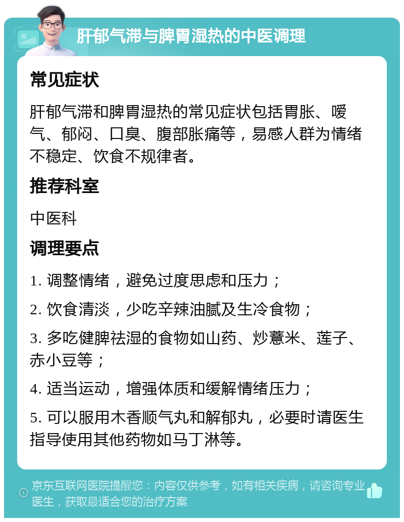 肝郁气滞与脾胃湿热的中医调理 常见症状 肝郁气滞和脾胃湿热的常见症状包括胃胀、嗳气、郁闷、口臭、腹部胀痛等，易感人群为情绪不稳定、饮食不规律者。 推荐科室 中医科 调理要点 1. 调整情绪，避免过度思虑和压力； 2. 饮食清淡，少吃辛辣油腻及生冷食物； 3. 多吃健脾祛湿的食物如山药、炒薏米、莲子、赤小豆等； 4. 适当运动，增强体质和缓解情绪压力； 5. 可以服用木香顺气丸和解郁丸，必要时请医生指导使用其他药物如马丁淋等。