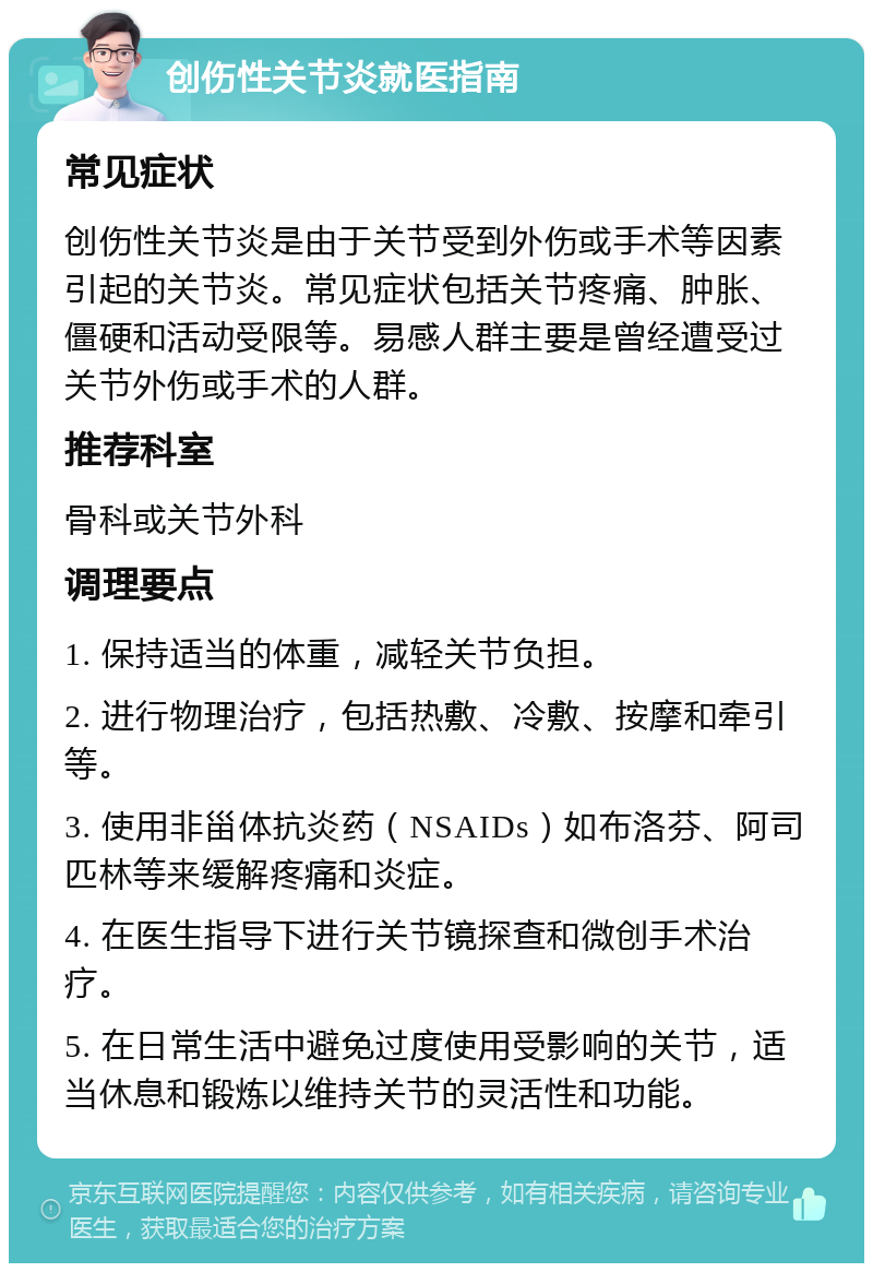 创伤性关节炎就医指南 常见症状 创伤性关节炎是由于关节受到外伤或手术等因素引起的关节炎。常见症状包括关节疼痛、肿胀、僵硬和活动受限等。易感人群主要是曾经遭受过关节外伤或手术的人群。 推荐科室 骨科或关节外科 调理要点 1. 保持适当的体重，减轻关节负担。 2. 进行物理治疗，包括热敷、冷敷、按摩和牵引等。 3. 使用非甾体抗炎药（NSAIDs）如布洛芬、阿司匹林等来缓解疼痛和炎症。 4. 在医生指导下进行关节镜探查和微创手术治疗。 5. 在日常生活中避免过度使用受影响的关节，适当休息和锻炼以维持关节的灵活性和功能。