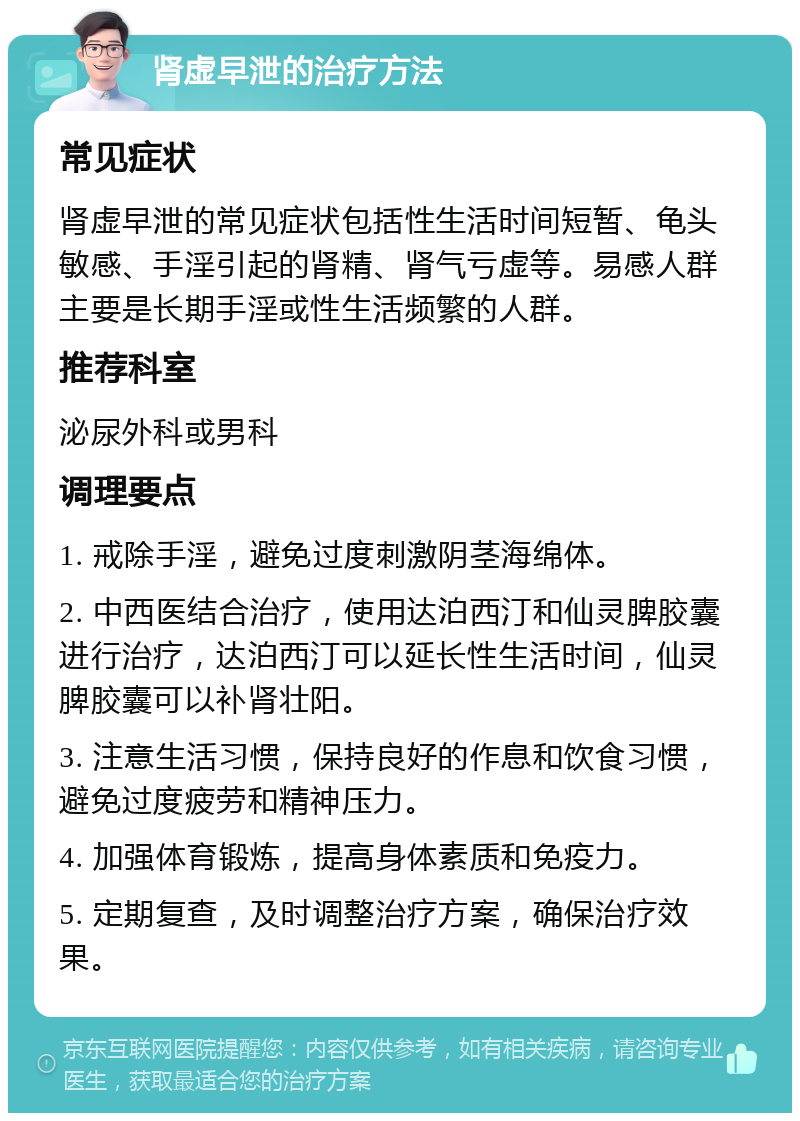 肾虚早泄的治疗方法 常见症状 肾虚早泄的常见症状包括性生活时间短暂、龟头敏感、手淫引起的肾精、肾气亏虚等。易感人群主要是长期手淫或性生活频繁的人群。 推荐科室 泌尿外科或男科 调理要点 1. 戒除手淫，避免过度刺激阴茎海绵体。 2. 中西医结合治疗，使用达泊西汀和仙灵脾胶囊进行治疗，达泊西汀可以延长性生活时间，仙灵脾胶囊可以补肾壮阳。 3. 注意生活习惯，保持良好的作息和饮食习惯，避免过度疲劳和精神压力。 4. 加强体育锻炼，提高身体素质和免疫力。 5. 定期复查，及时调整治疗方案，确保治疗效果。