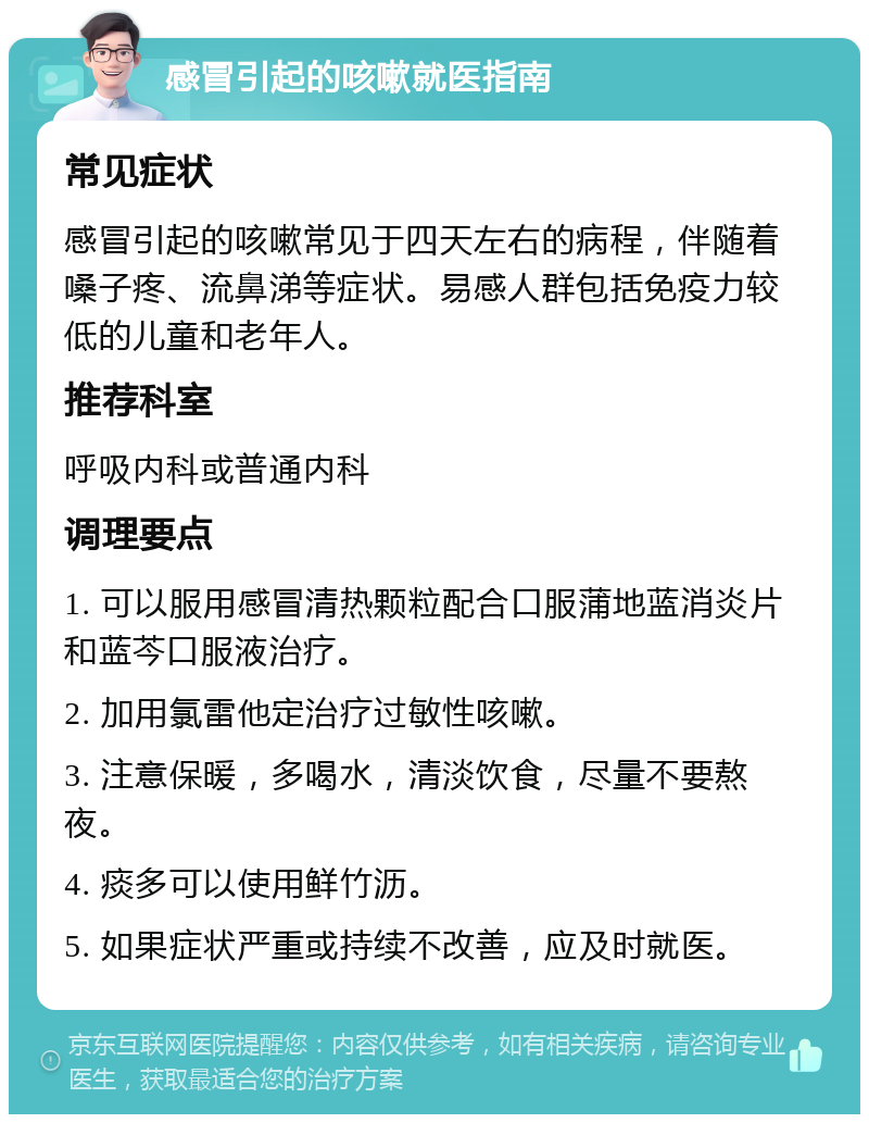 感冒引起的咳嗽就医指南 常见症状 感冒引起的咳嗽常见于四天左右的病程，伴随着嗓子疼、流鼻涕等症状。易感人群包括免疫力较低的儿童和老年人。 推荐科室 呼吸内科或普通内科 调理要点 1. 可以服用感冒清热颗粒配合口服蒲地蓝消炎片和蓝芩口服液治疗。 2. 加用氯雷他定治疗过敏性咳嗽。 3. 注意保暖，多喝水，清淡饮食，尽量不要熬夜。 4. 痰多可以使用鲜竹沥。 5. 如果症状严重或持续不改善，应及时就医。