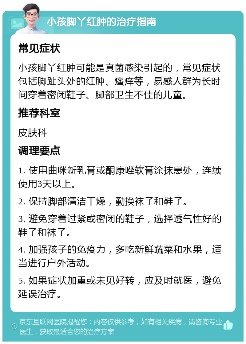 小孩脚丫红肿的治疗指南 常见症状 小孩脚丫红肿可能是真菌感染引起的，常见症状包括脚趾头处的红肿、瘙痒等，易感人群为长时间穿着密闭鞋子、脚部卫生不佳的儿童。 推荐科室 皮肤科 调理要点 1. 使用曲咪新乳膏或酮康唑软膏涂抹患处，连续使用3天以上。 2. 保持脚部清洁干燥，勤换袜子和鞋子。 3. 避免穿着过紧或密闭的鞋子，选择透气性好的鞋子和袜子。 4. 加强孩子的免疫力，多吃新鲜蔬菜和水果，适当进行户外活动。 5. 如果症状加重或未见好转，应及时就医，避免延误治疗。