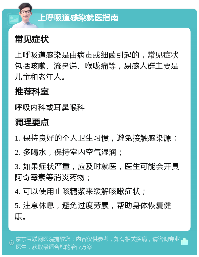 上呼吸道感染就医指南 常见症状 上呼吸道感染是由病毒或细菌引起的，常见症状包括咳嗽、流鼻涕、喉咙痛等，易感人群主要是儿童和老年人。 推荐科室 呼吸内科或耳鼻喉科 调理要点 1. 保持良好的个人卫生习惯，避免接触感染源； 2. 多喝水，保持室内空气湿润； 3. 如果症状严重，应及时就医，医生可能会开具阿奇霉素等消炎药物； 4. 可以使用止咳糖浆来缓解咳嗽症状； 5. 注意休息，避免过度劳累，帮助身体恢复健康。