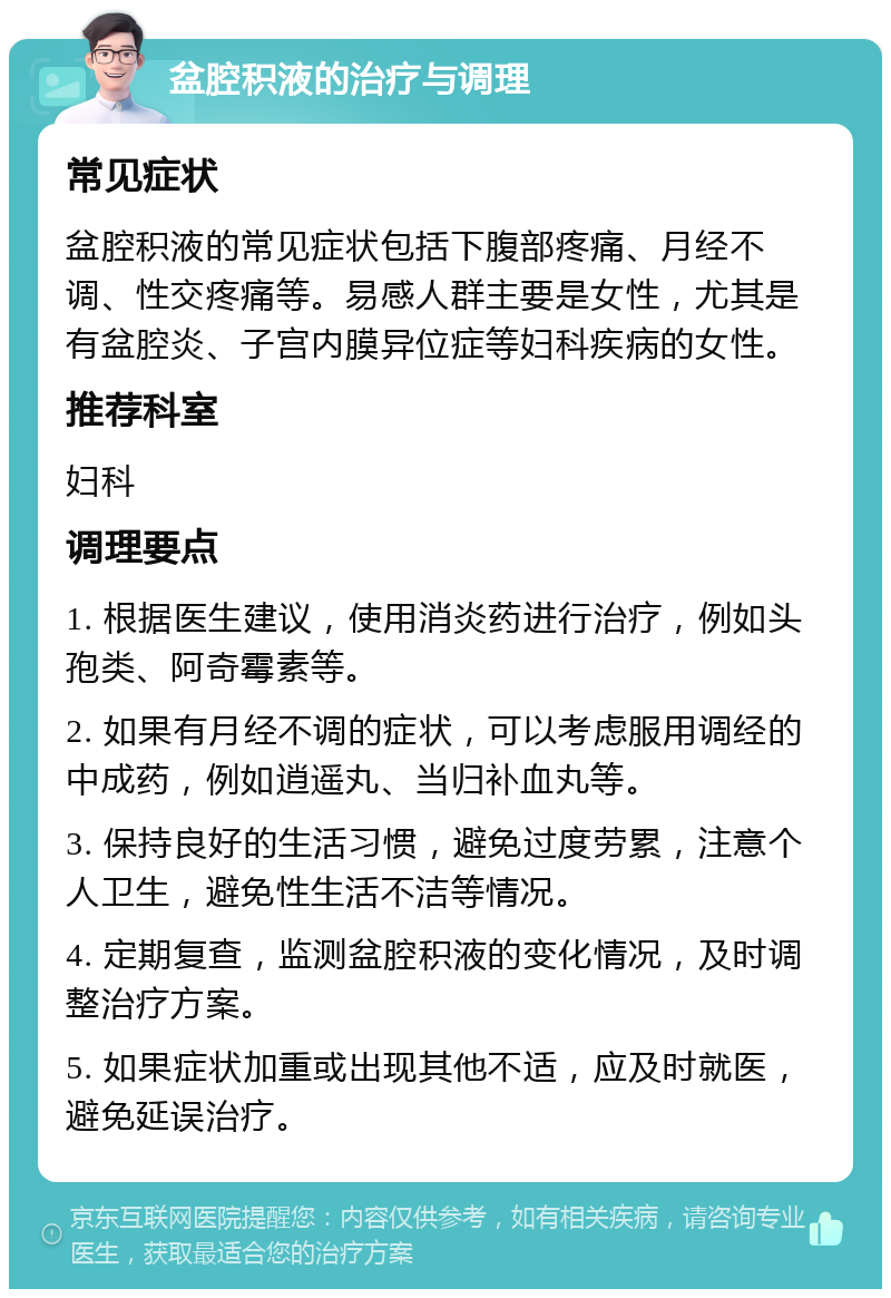 盆腔积液的治疗与调理 常见症状 盆腔积液的常见症状包括下腹部疼痛、月经不调、性交疼痛等。易感人群主要是女性，尤其是有盆腔炎、子宫内膜异位症等妇科疾病的女性。 推荐科室 妇科 调理要点 1. 根据医生建议，使用消炎药进行治疗，例如头孢类、阿奇霉素等。 2. 如果有月经不调的症状，可以考虑服用调经的中成药，例如逍遥丸、当归补血丸等。 3. 保持良好的生活习惯，避免过度劳累，注意个人卫生，避免性生活不洁等情况。 4. 定期复查，监测盆腔积液的变化情况，及时调整治疗方案。 5. 如果症状加重或出现其他不适，应及时就医，避免延误治疗。