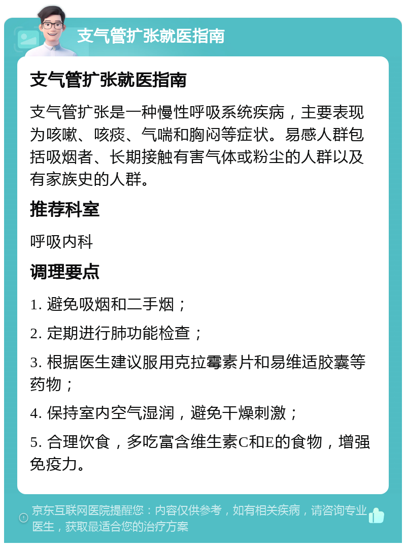 支气管扩张就医指南 支气管扩张就医指南 支气管扩张是一种慢性呼吸系统疾病，主要表现为咳嗽、咳痰、气喘和胸闷等症状。易感人群包括吸烟者、长期接触有害气体或粉尘的人群以及有家族史的人群。 推荐科室 呼吸内科 调理要点 1. 避免吸烟和二手烟； 2. 定期进行肺功能检查； 3. 根据医生建议服用克拉霉素片和易维适胶囊等药物； 4. 保持室内空气湿润，避免干燥刺激； 5. 合理饮食，多吃富含维生素C和E的食物，增强免疫力。