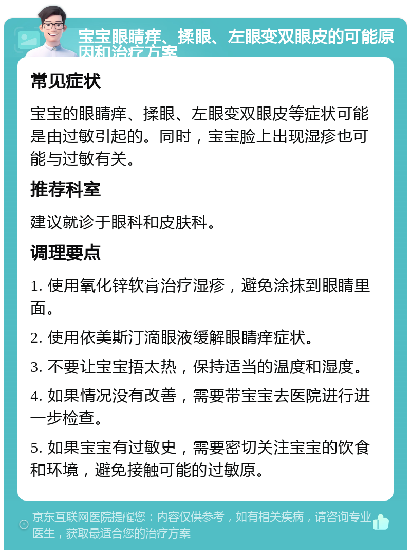 宝宝眼睛痒、揉眼、左眼变双眼皮的可能原因和治疗方案 常见症状 宝宝的眼睛痒、揉眼、左眼变双眼皮等症状可能是由过敏引起的。同时，宝宝脸上出现湿疹也可能与过敏有关。 推荐科室 建议就诊于眼科和皮肤科。 调理要点 1. 使用氧化锌软膏治疗湿疹，避免涂抹到眼睛里面。 2. 使用依美斯汀滴眼液缓解眼睛痒症状。 3. 不要让宝宝捂太热，保持适当的温度和湿度。 4. 如果情况没有改善，需要带宝宝去医院进行进一步检查。 5. 如果宝宝有过敏史，需要密切关注宝宝的饮食和环境，避免接触可能的过敏原。