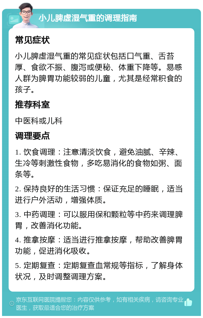 小儿脾虚湿气重的调理指南 常见症状 小儿脾虚湿气重的常见症状包括口气重、舌苔厚、食欲不振、腹泻或便秘、体重下降等。易感人群为脾胃功能较弱的儿童，尤其是经常积食的孩子。 推荐科室 中医科或儿科 调理要点 1. 饮食调理：注意清淡饮食，避免油腻、辛辣、生冷等刺激性食物，多吃易消化的食物如粥、面条等。 2. 保持良好的生活习惯：保证充足的睡眠，适当进行户外活动，增强体质。 3. 中药调理：可以服用保和颗粒等中药来调理脾胃，改善消化功能。 4. 推拿按摩：适当进行推拿按摩，帮助改善脾胃功能，促进消化吸收。 5. 定期复查：定期复查血常规等指标，了解身体状况，及时调整调理方案。