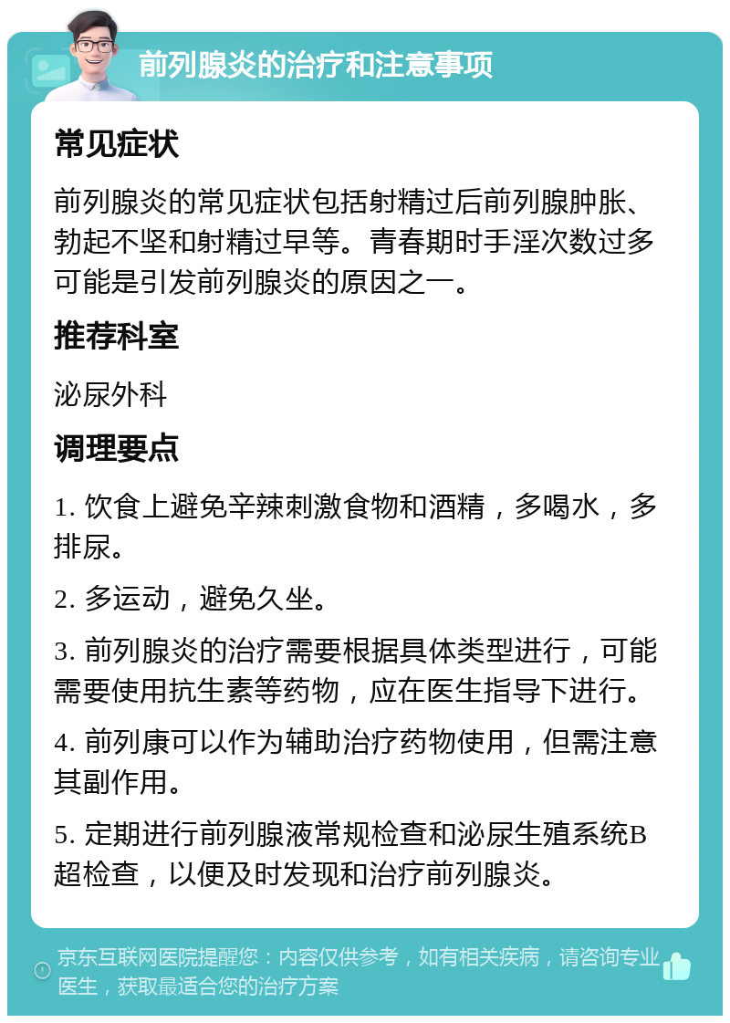 前列腺炎的治疗和注意事项 常见症状 前列腺炎的常见症状包括射精过后前列腺肿胀、勃起不坚和射精过早等。青春期时手淫次数过多可能是引发前列腺炎的原因之一。 推荐科室 泌尿外科 调理要点 1. 饮食上避免辛辣刺激食物和酒精，多喝水，多排尿。 2. 多运动，避免久坐。 3. 前列腺炎的治疗需要根据具体类型进行，可能需要使用抗生素等药物，应在医生指导下进行。 4. 前列康可以作为辅助治疗药物使用，但需注意其副作用。 5. 定期进行前列腺液常规检查和泌尿生殖系统B超检查，以便及时发现和治疗前列腺炎。