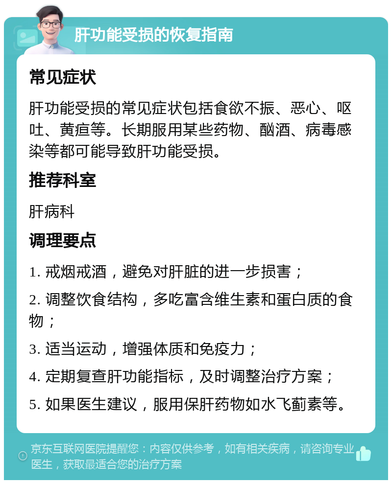 肝功能受损的恢复指南 常见症状 肝功能受损的常见症状包括食欲不振、恶心、呕吐、黄疸等。长期服用某些药物、酗酒、病毒感染等都可能导致肝功能受损。 推荐科室 肝病科 调理要点 1. 戒烟戒酒，避免对肝脏的进一步损害； 2. 调整饮食结构，多吃富含维生素和蛋白质的食物； 3. 适当运动，增强体质和免疫力； 4. 定期复查肝功能指标，及时调整治疗方案； 5. 如果医生建议，服用保肝药物如水飞蓟素等。