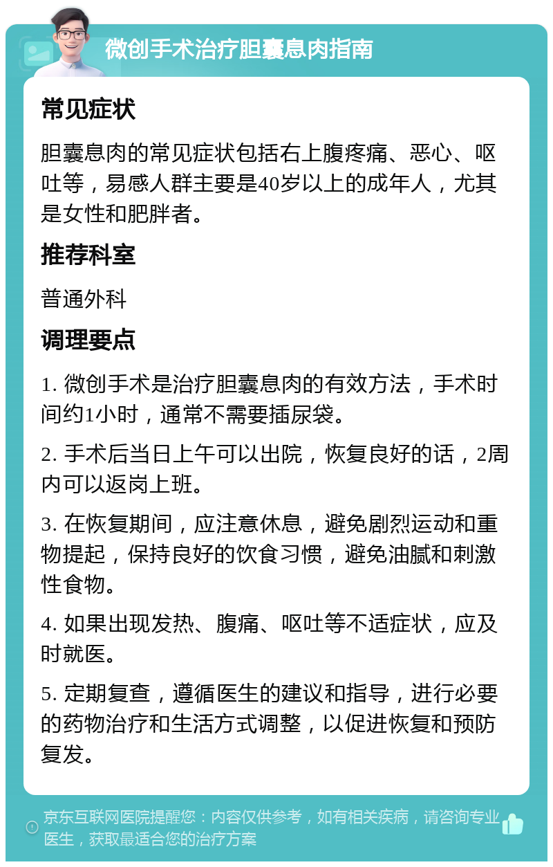 微创手术治疗胆囊息肉指南 常见症状 胆囊息肉的常见症状包括右上腹疼痛、恶心、呕吐等，易感人群主要是40岁以上的成年人，尤其是女性和肥胖者。 推荐科室 普通外科 调理要点 1. 微创手术是治疗胆囊息肉的有效方法，手术时间约1小时，通常不需要插尿袋。 2. 手术后当日上午可以出院，恢复良好的话，2周内可以返岗上班。 3. 在恢复期间，应注意休息，避免剧烈运动和重物提起，保持良好的饮食习惯，避免油腻和刺激性食物。 4. 如果出现发热、腹痛、呕吐等不适症状，应及时就医。 5. 定期复查，遵循医生的建议和指导，进行必要的药物治疗和生活方式调整，以促进恢复和预防复发。