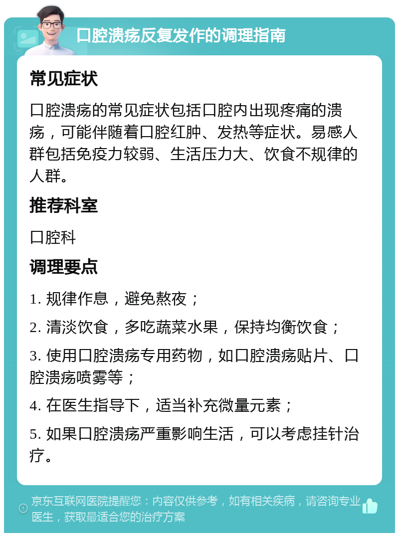 口腔溃疡反复发作的调理指南 常见症状 口腔溃疡的常见症状包括口腔内出现疼痛的溃疡，可能伴随着口腔红肿、发热等症状。易感人群包括免疫力较弱、生活压力大、饮食不规律的人群。 推荐科室 口腔科 调理要点 1. 规律作息，避免熬夜； 2. 清淡饮食，多吃蔬菜水果，保持均衡饮食； 3. 使用口腔溃疡专用药物，如口腔溃疡贴片、口腔溃疡喷雾等； 4. 在医生指导下，适当补充微量元素； 5. 如果口腔溃疡严重影响生活，可以考虑挂针治疗。