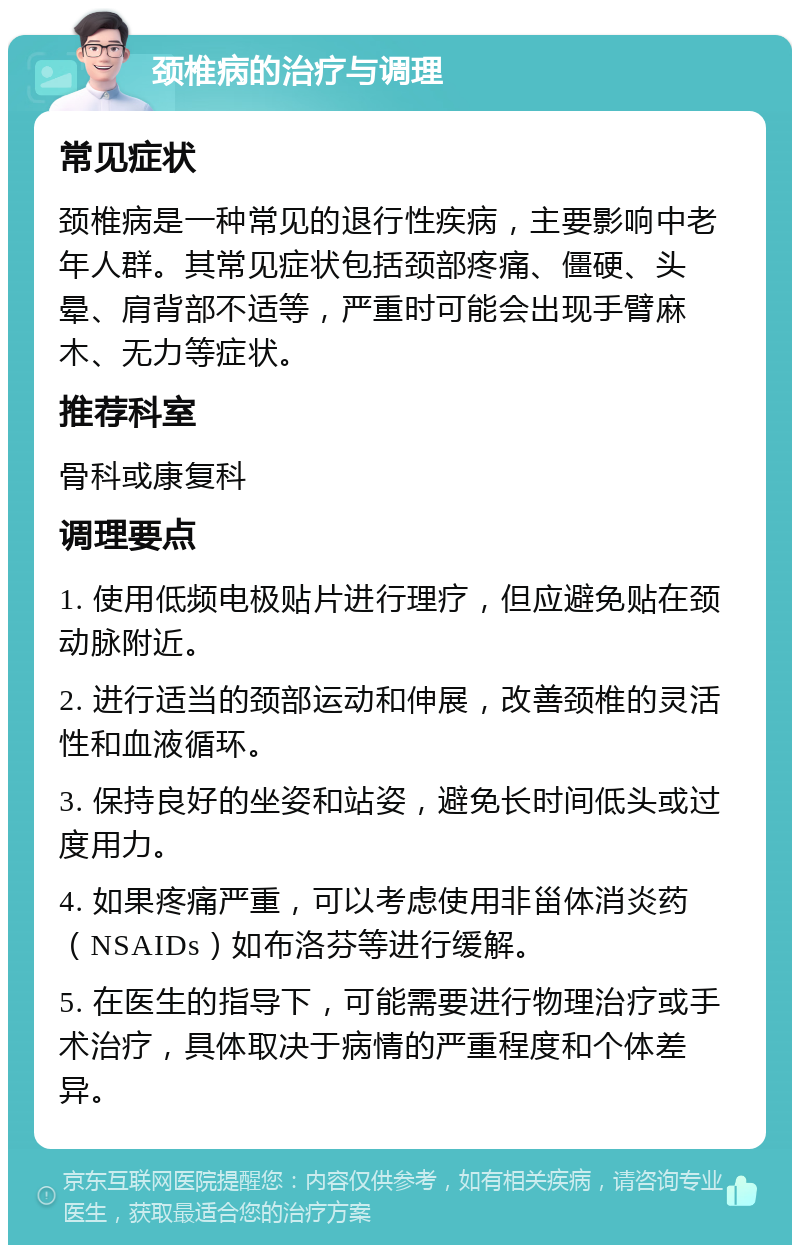 颈椎病的治疗与调理 常见症状 颈椎病是一种常见的退行性疾病，主要影响中老年人群。其常见症状包括颈部疼痛、僵硬、头晕、肩背部不适等，严重时可能会出现手臂麻木、无力等症状。 推荐科室 骨科或康复科 调理要点 1. 使用低频电极贴片进行理疗，但应避免贴在颈动脉附近。 2. 进行适当的颈部运动和伸展，改善颈椎的灵活性和血液循环。 3. 保持良好的坐姿和站姿，避免长时间低头或过度用力。 4. 如果疼痛严重，可以考虑使用非甾体消炎药（NSAIDs）如布洛芬等进行缓解。 5. 在医生的指导下，可能需要进行物理治疗或手术治疗，具体取决于病情的严重程度和个体差异。