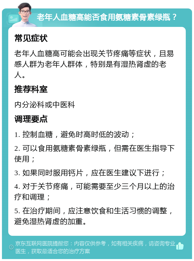 老年人血糖高能否食用氨糖素骨素绿瓶？ 常见症状 老年人血糖高可能会出现关节疼痛等症状，且易感人群为老年人群体，特别是有湿热肾虚的老人。 推荐科室 内分泌科或中医科 调理要点 1. 控制血糖，避免时高时低的波动； 2. 可以食用氨糖素骨素绿瓶，但需在医生指导下使用； 3. 如果同时服用钙片，应在医生建议下进行； 4. 对于关节疼痛，可能需要至少三个月以上的治疗和调理； 5. 在治疗期间，应注意饮食和生活习惯的调整，避免湿热肾虚的加重。