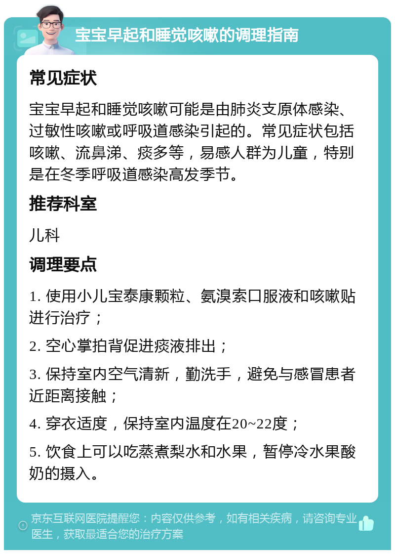 宝宝早起和睡觉咳嗽的调理指南 常见症状 宝宝早起和睡觉咳嗽可能是由肺炎支原体感染、过敏性咳嗽或呼吸道感染引起的。常见症状包括咳嗽、流鼻涕、痰多等，易感人群为儿童，特别是在冬季呼吸道感染高发季节。 推荐科室 儿科 调理要点 1. 使用小儿宝泰康颗粒、氨溴索口服液和咳嗽贴进行治疗； 2. 空心掌拍背促进痰液排出； 3. 保持室内空气清新，勤洗手，避免与感冒患者近距离接触； 4. 穿衣适度，保持室内温度在20~22度； 5. 饮食上可以吃蒸煮梨水和水果，暂停冷水果酸奶的摄入。