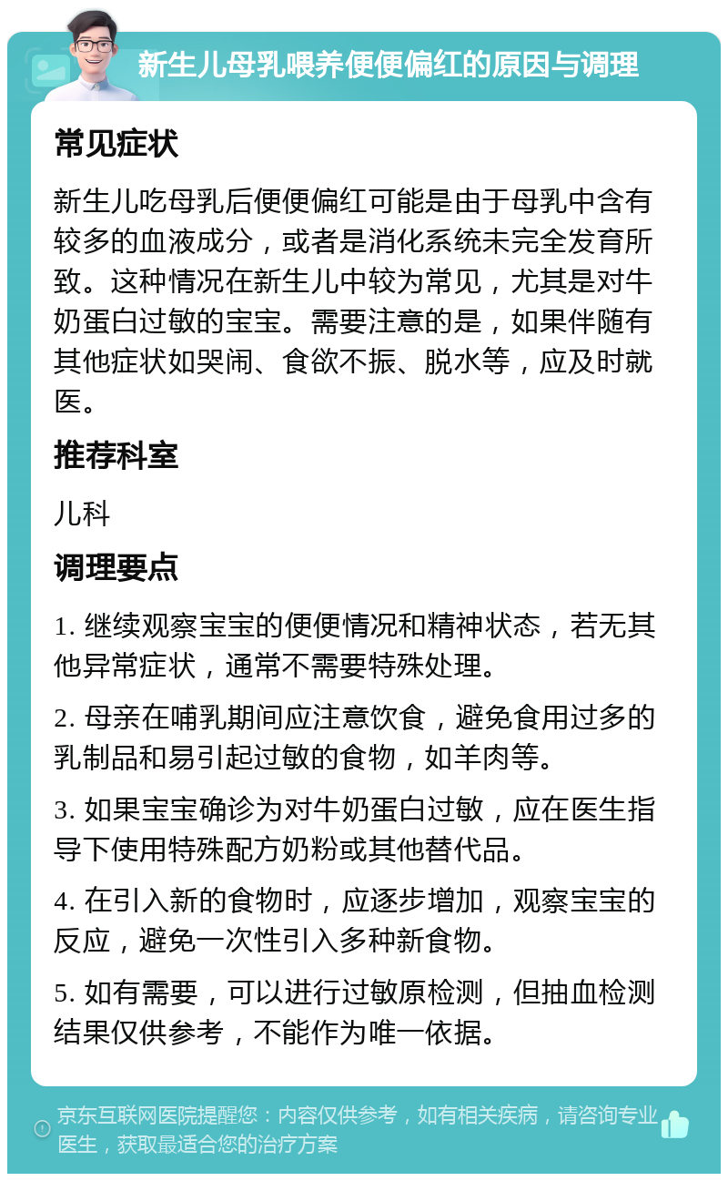 新生儿母乳喂养便便偏红的原因与调理 常见症状 新生儿吃母乳后便便偏红可能是由于母乳中含有较多的血液成分，或者是消化系统未完全发育所致。这种情况在新生儿中较为常见，尤其是对牛奶蛋白过敏的宝宝。需要注意的是，如果伴随有其他症状如哭闹、食欲不振、脱水等，应及时就医。 推荐科室 儿科 调理要点 1. 继续观察宝宝的便便情况和精神状态，若无其他异常症状，通常不需要特殊处理。 2. 母亲在哺乳期间应注意饮食，避免食用过多的乳制品和易引起过敏的食物，如羊肉等。 3. 如果宝宝确诊为对牛奶蛋白过敏，应在医生指导下使用特殊配方奶粉或其他替代品。 4. 在引入新的食物时，应逐步增加，观察宝宝的反应，避免一次性引入多种新食物。 5. 如有需要，可以进行过敏原检测，但抽血检测结果仅供参考，不能作为唯一依据。