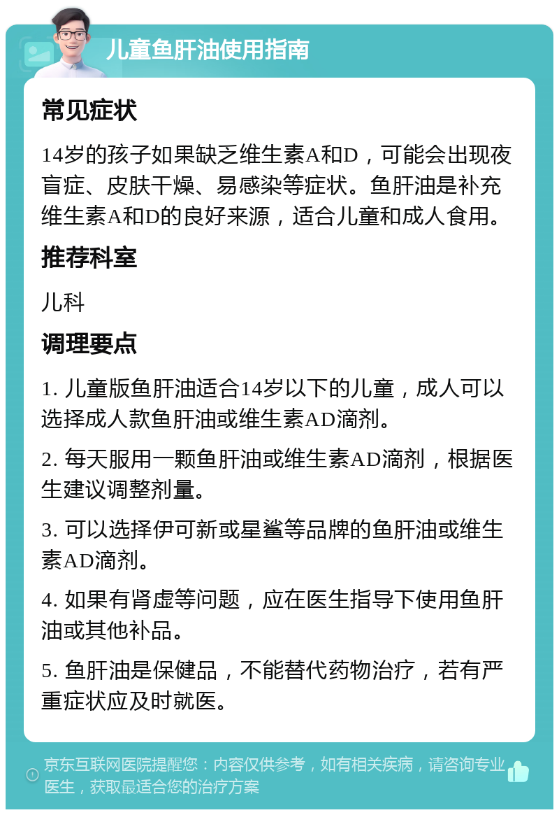 儿童鱼肝油使用指南 常见症状 14岁的孩子如果缺乏维生素A和D，可能会出现夜盲症、皮肤干燥、易感染等症状。鱼肝油是补充维生素A和D的良好来源，适合儿童和成人食用。 推荐科室 儿科 调理要点 1. 儿童版鱼肝油适合14岁以下的儿童，成人可以选择成人款鱼肝油或维生素AD滴剂。 2. 每天服用一颗鱼肝油或维生素AD滴剂，根据医生建议调整剂量。 3. 可以选择伊可新或星鲨等品牌的鱼肝油或维生素AD滴剂。 4. 如果有肾虚等问题，应在医生指导下使用鱼肝油或其他补品。 5. 鱼肝油是保健品，不能替代药物治疗，若有严重症状应及时就医。