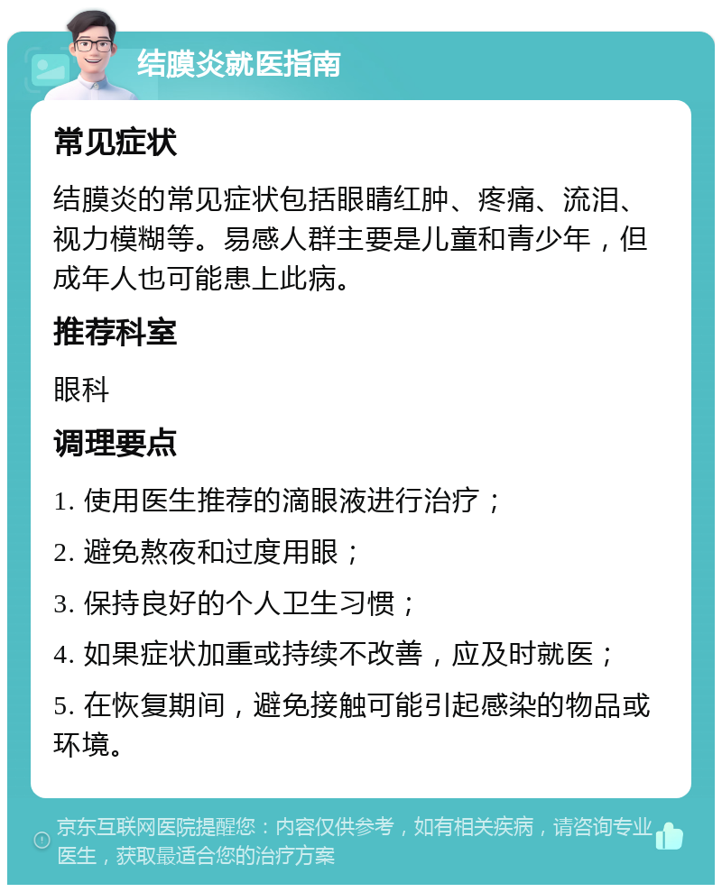 结膜炎就医指南 常见症状 结膜炎的常见症状包括眼睛红肿、疼痛、流泪、视力模糊等。易感人群主要是儿童和青少年，但成年人也可能患上此病。 推荐科室 眼科 调理要点 1. 使用医生推荐的滴眼液进行治疗； 2. 避免熬夜和过度用眼； 3. 保持良好的个人卫生习惯； 4. 如果症状加重或持续不改善，应及时就医； 5. 在恢复期间，避免接触可能引起感染的物品或环境。