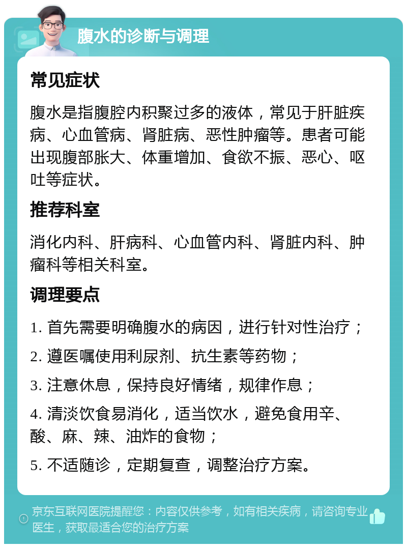 腹水的诊断与调理 常见症状 腹水是指腹腔内积聚过多的液体，常见于肝脏疾病、心血管病、肾脏病、恶性肿瘤等。患者可能出现腹部胀大、体重增加、食欲不振、恶心、呕吐等症状。 推荐科室 消化内科、肝病科、心血管内科、肾脏内科、肿瘤科等相关科室。 调理要点 1. 首先需要明确腹水的病因，进行针对性治疗； 2. 遵医嘱使用利尿剂、抗生素等药物； 3. 注意休息，保持良好情绪，规律作息； 4. 清淡饮食易消化，适当饮水，避免食用辛、酸、麻、辣、油炸的食物； 5. 不适随诊，定期复查，调整治疗方案。