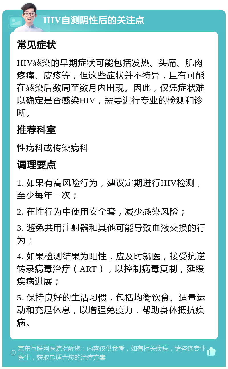 HIV自测阴性后的关注点 常见症状 HIV感染的早期症状可能包括发热、头痛、肌肉疼痛、皮疹等，但这些症状并不特异，且有可能在感染后数周至数月内出现。因此，仅凭症状难以确定是否感染HIV，需要进行专业的检测和诊断。 推荐科室 性病科或传染病科 调理要点 1. 如果有高风险行为，建议定期进行HIV检测，至少每年一次； 2. 在性行为中使用安全套，减少感染风险； 3. 避免共用注射器和其他可能导致血液交换的行为； 4. 如果检测结果为阳性，应及时就医，接受抗逆转录病毒治疗（ART），以控制病毒复制，延缓疾病进展； 5. 保持良好的生活习惯，包括均衡饮食、适量运动和充足休息，以增强免疫力，帮助身体抵抗疾病。