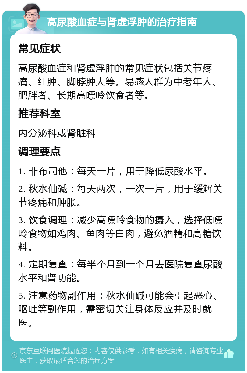 高尿酸血症与肾虚浮肿的治疗指南 常见症状 高尿酸血症和肾虚浮肿的常见症状包括关节疼痛、红肿、脚脖肿大等。易感人群为中老年人、肥胖者、长期高嘌呤饮食者等。 推荐科室 内分泌科或肾脏科 调理要点 1. 非布司他：每天一片，用于降低尿酸水平。 2. 秋水仙碱：每天两次，一次一片，用于缓解关节疼痛和肿胀。 3. 饮食调理：减少高嘌呤食物的摄入，选择低嘌呤食物如鸡肉、鱼肉等白肉，避免酒精和高糖饮料。 4. 定期复查：每半个月到一个月去医院复查尿酸水平和肾功能。 5. 注意药物副作用：秋水仙碱可能会引起恶心、呕吐等副作用，需密切关注身体反应并及时就医。