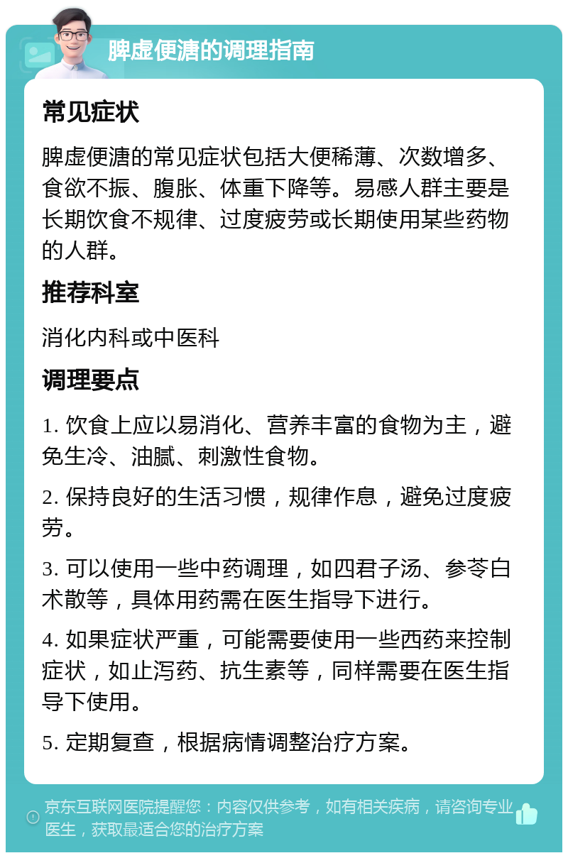 脾虚便溏的调理指南 常见症状 脾虚便溏的常见症状包括大便稀薄、次数增多、食欲不振、腹胀、体重下降等。易感人群主要是长期饮食不规律、过度疲劳或长期使用某些药物的人群。 推荐科室 消化内科或中医科 调理要点 1. 饮食上应以易消化、营养丰富的食物为主，避免生冷、油腻、刺激性食物。 2. 保持良好的生活习惯，规律作息，避免过度疲劳。 3. 可以使用一些中药调理，如四君子汤、参苓白术散等，具体用药需在医生指导下进行。 4. 如果症状严重，可能需要使用一些西药来控制症状，如止泻药、抗生素等，同样需要在医生指导下使用。 5. 定期复查，根据病情调整治疗方案。