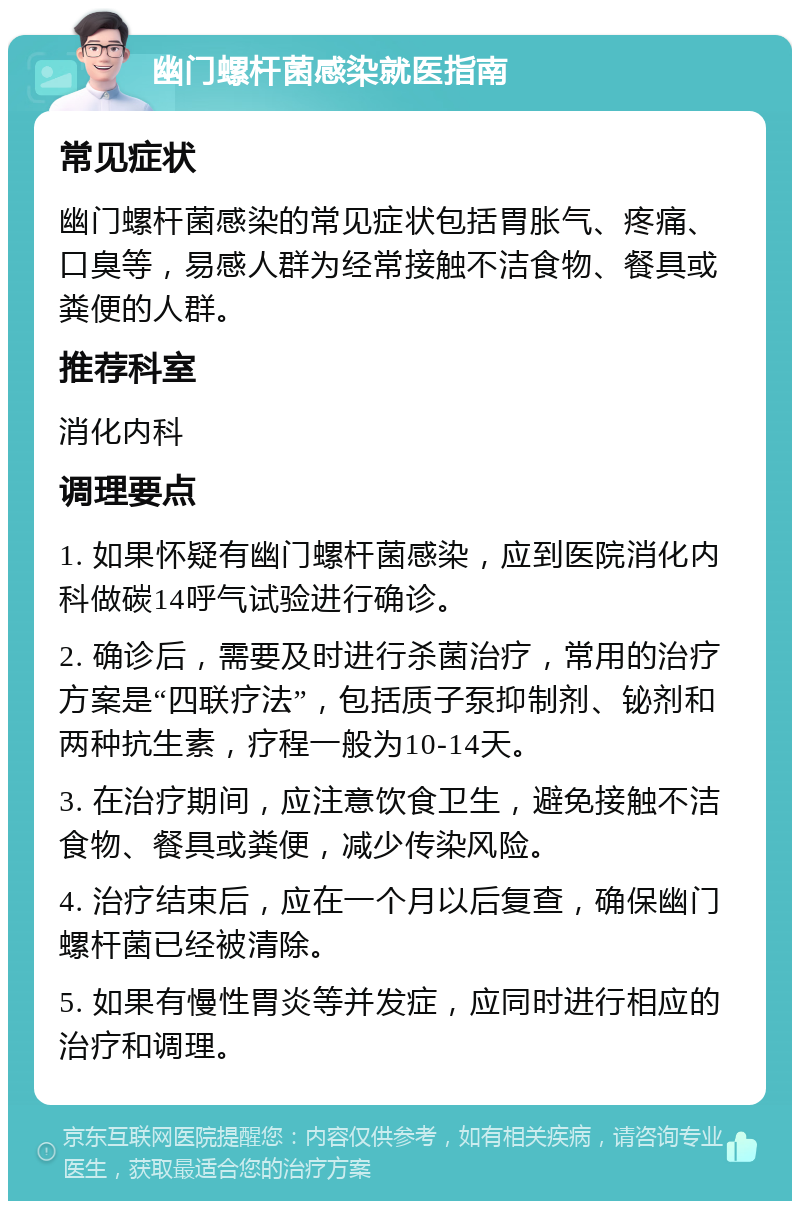 幽门螺杆菌感染就医指南 常见症状 幽门螺杆菌感染的常见症状包括胃胀气、疼痛、口臭等，易感人群为经常接触不洁食物、餐具或粪便的人群。 推荐科室 消化内科 调理要点 1. 如果怀疑有幽门螺杆菌感染，应到医院消化内科做碳14呼气试验进行确诊。 2. 确诊后，需要及时进行杀菌治疗，常用的治疗方案是“四联疗法”，包括质子泵抑制剂、铋剂和两种抗生素，疗程一般为10-14天。 3. 在治疗期间，应注意饮食卫生，避免接触不洁食物、餐具或粪便，减少传染风险。 4. 治疗结束后，应在一个月以后复查，确保幽门螺杆菌已经被清除。 5. 如果有慢性胃炎等并发症，应同时进行相应的治疗和调理。