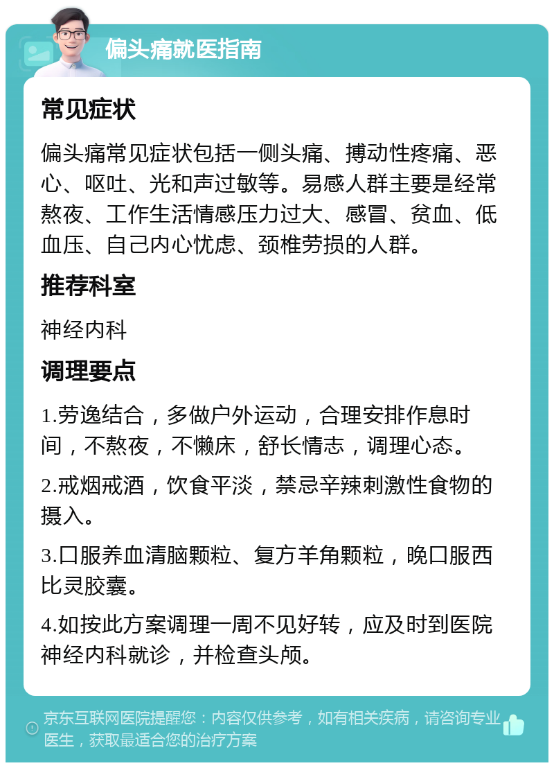 偏头痛就医指南 常见症状 偏头痛常见症状包括一侧头痛、搏动性疼痛、恶心、呕吐、光和声过敏等。易感人群主要是经常熬夜、工作生活情感压力过大、感冒、贫血、低血压、自己内心忧虑、颈椎劳损的人群。 推荐科室 神经内科 调理要点 1.劳逸结合，多做户外运动，合理安排作息时间，不熬夜，不懒床，舒长情志，调理心态。 2.戒烟戒酒，饮食平淡，禁忌辛辣刺激性食物的摄入。 3.口服养血清脑颗粒、复方羊角颗粒，晚口服西比灵胶囊。 4.如按此方案调理一周不见好转，应及时到医院神经内科就诊，并检查头颅。