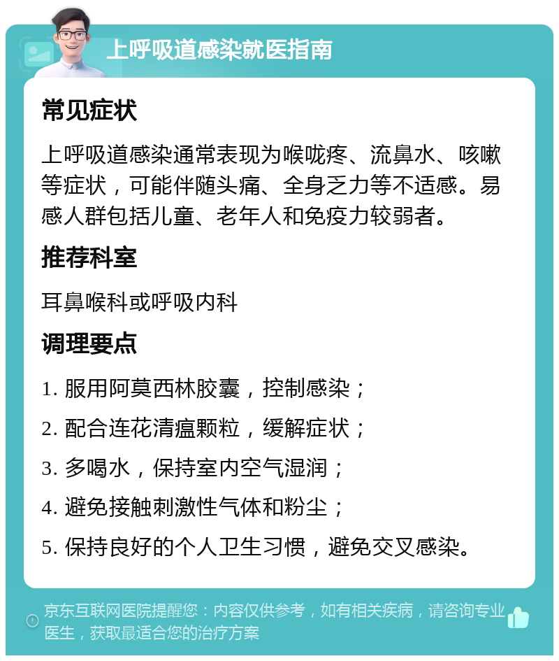 上呼吸道感染就医指南 常见症状 上呼吸道感染通常表现为喉咙疼、流鼻水、咳嗽等症状，可能伴随头痛、全身乏力等不适感。易感人群包括儿童、老年人和免疫力较弱者。 推荐科室 耳鼻喉科或呼吸内科 调理要点 1. 服用阿莫西林胶囊，控制感染； 2. 配合连花清瘟颗粒，缓解症状； 3. 多喝水，保持室内空气湿润； 4. 避免接触刺激性气体和粉尘； 5. 保持良好的个人卫生习惯，避免交叉感染。