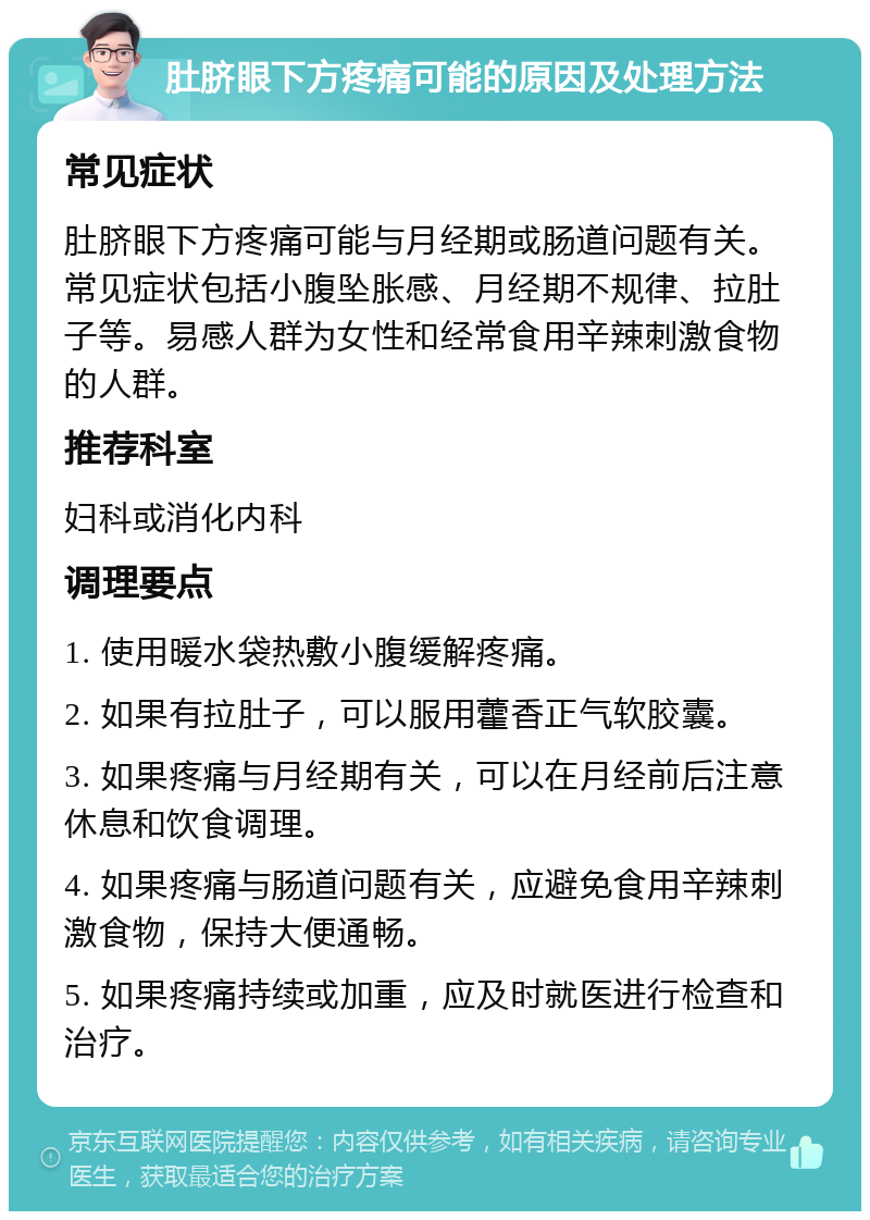 肚脐眼下方疼痛可能的原因及处理方法 常见症状 肚脐眼下方疼痛可能与月经期或肠道问题有关。常见症状包括小腹坠胀感、月经期不规律、拉肚子等。易感人群为女性和经常食用辛辣刺激食物的人群。 推荐科室 妇科或消化内科 调理要点 1. 使用暖水袋热敷小腹缓解疼痛。 2. 如果有拉肚子，可以服用藿香正气软胶囊。 3. 如果疼痛与月经期有关，可以在月经前后注意休息和饮食调理。 4. 如果疼痛与肠道问题有关，应避免食用辛辣刺激食物，保持大便通畅。 5. 如果疼痛持续或加重，应及时就医进行检查和治疗。