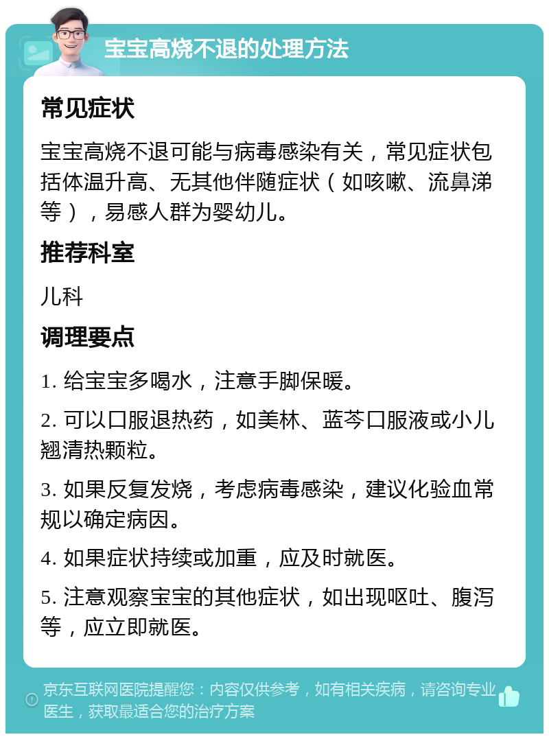 宝宝高烧不退的处理方法 常见症状 宝宝高烧不退可能与病毒感染有关，常见症状包括体温升高、无其他伴随症状（如咳嗽、流鼻涕等），易感人群为婴幼儿。 推荐科室 儿科 调理要点 1. 给宝宝多喝水，注意手脚保暖。 2. 可以口服退热药，如美林、蓝芩口服液或小儿翘清热颗粒。 3. 如果反复发烧，考虑病毒感染，建议化验血常规以确定病因。 4. 如果症状持续或加重，应及时就医。 5. 注意观察宝宝的其他症状，如出现呕吐、腹泻等，应立即就医。