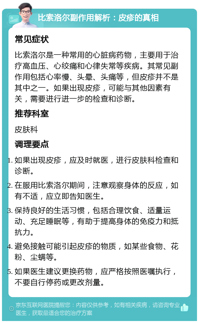 比索洛尔副作用解析：皮疹的真相 常见症状 比索洛尔是一种常用的心脏病药物，主要用于治疗高血压、心绞痛和心律失常等疾病。其常见副作用包括心率慢、头晕、头痛等，但皮疹并不是其中之一。如果出现皮疹，可能与其他因素有关，需要进行进一步的检查和诊断。 推荐科室 皮肤科 调理要点 如果出现皮疹，应及时就医，进行皮肤科检查和诊断。 在服用比索洛尔期间，注意观察身体的反应，如有不适，应立即告知医生。 保持良好的生活习惯，包括合理饮食、适量运动、充足睡眠等，有助于提高身体的免疫力和抵抗力。 避免接触可能引起皮疹的物质，如某些食物、花粉、尘螨等。 如果医生建议更换药物，应严格按照医嘱执行，不要自行停药或更改剂量。